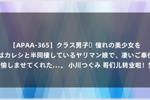 【APAA-365】クラス男子・憧れの美少女をラブホに連れ込むと、実はカレシと半同棲しているヤリマン娘で、凄いご奉仕セックスを愉しませてくれた…。 小川つぐみ 哥们儿转业啦！梦之队偶遇巴丁格 后者已是沙排畅通员