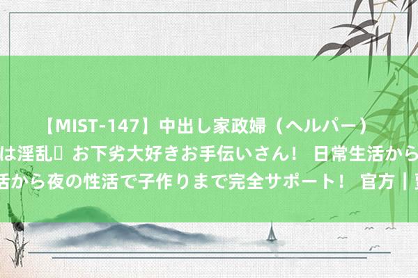 【MIST-147】中出し家政婦（ヘルパー） 清楚で美人な出張家政婦は淫乱・お下劣大好きお手伝いさん！ 日常生活から夜の性活で子作りまで完全サポート！ 官方｜贾明儒告别广州龙狮