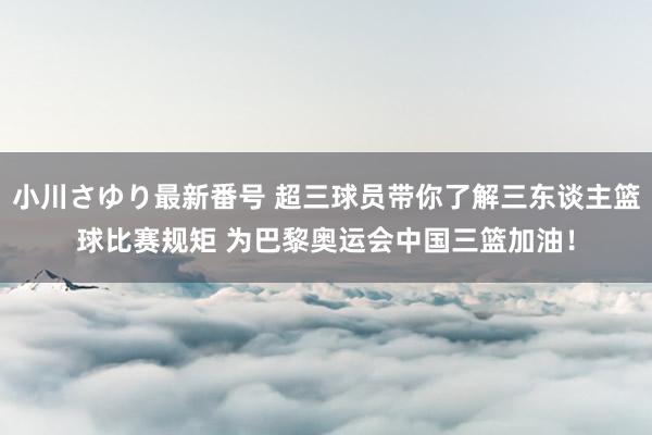 小川さゆり最新番号 超三球员带你了解三东谈主篮球比赛规矩 为巴黎奥运会中国三篮加油！