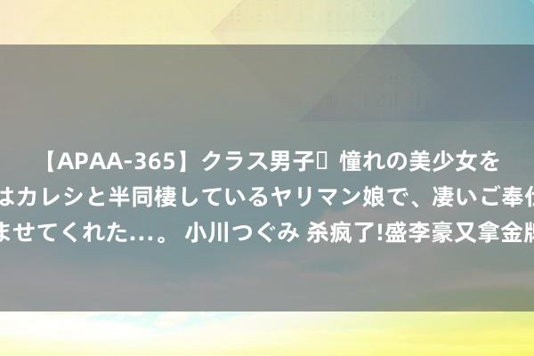 【APAA-365】クラス男子・憧れの美少女をラブホに連れ込むと、実はカレシと半同棲しているヤリマン娘で、凄いご奉仕セックスを愉しませてくれた…。 小川つぐみ 杀疯了!盛李豪又拿金牌，这才是的确芳华剧男主啊，黄景瑜收手吧