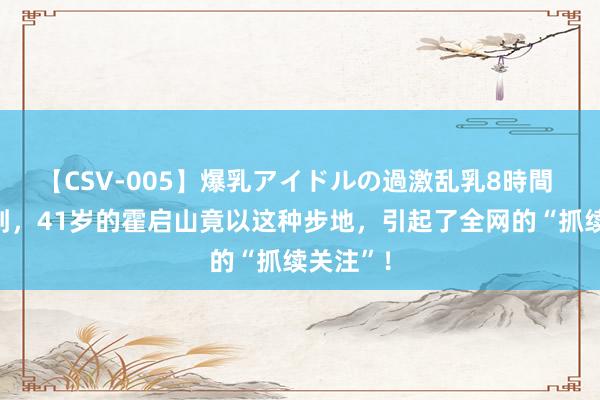 【CSV-005】爆乳アイドルの過激乱乳8時間 念念不到，41岁的霍启山竟以这种步地，引起了全网的“抓续关注”！