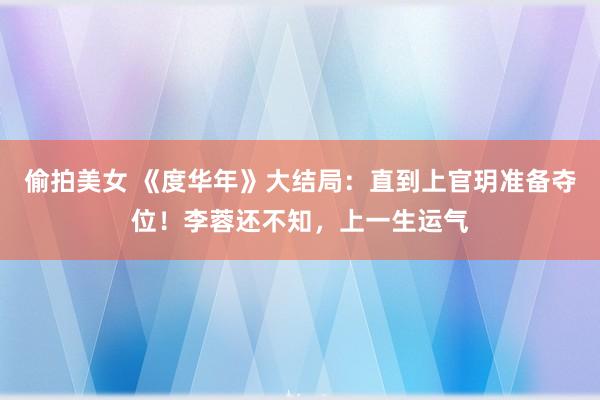 偷拍美女 《度华年》大结局：直到上官玥准备夺位！李蓉还不知，上一生运气