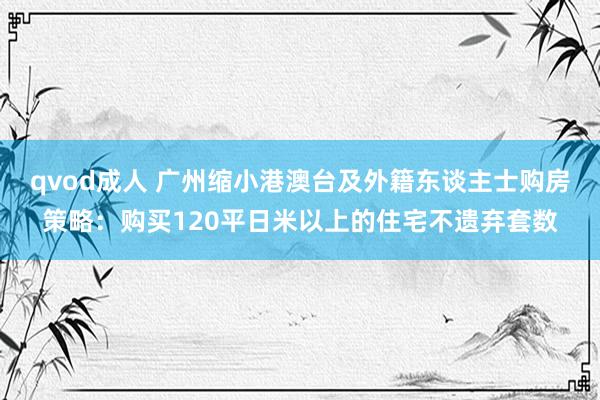 qvod成人 广州缩小港澳台及外籍东谈主士购房策略：购买120平日米以上的住宅不遗弃套数