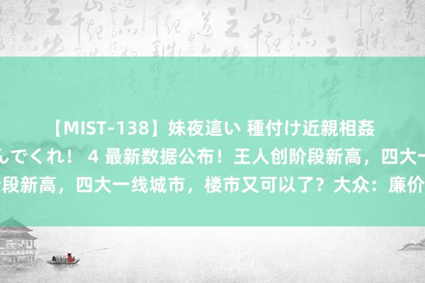 【MIST-138】妹夜這い 種付け近親相姦 お兄ちゃんの精子で孕んでくれ！ 4 最新数据公布！王人创阶段新高，四大一线城市，楼市又可以了？大众：廉价房源立了大功