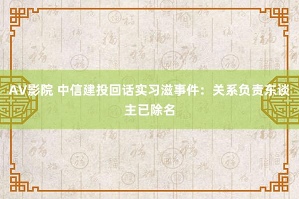 AV影院 中信建投回话实习滋事件：关系负责东谈主已除名