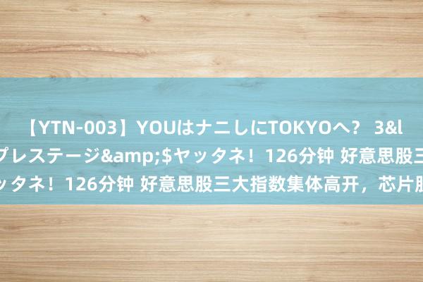 【YTN-003】YOUはナニしにTOKYOへ？ 3</a>2016-11-25プレステージ&$ヤッタネ！126分钟 好意思股三大指数集体高开，芯片股普涨