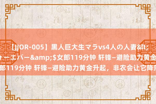 【JJOR-005】黒人巨大生マラvs4人の人妻</a>2008-08-02フォーエバー&$女郎119分钟 轩锋—避险助力黄金升起，非农会让它降落？