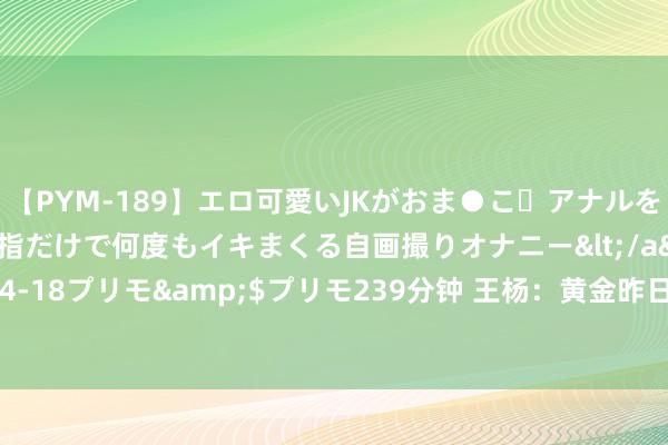 【PYM-189】エロ可愛いJKがおま●こ・アナルをいっぱい見せちゃう 指だけで何度もイキまくる自画撮りオナニー</a>2016-04-18プリモ&$プリモ239分钟 王杨：黄金昨日多空双杀，早盘反弹先干空！