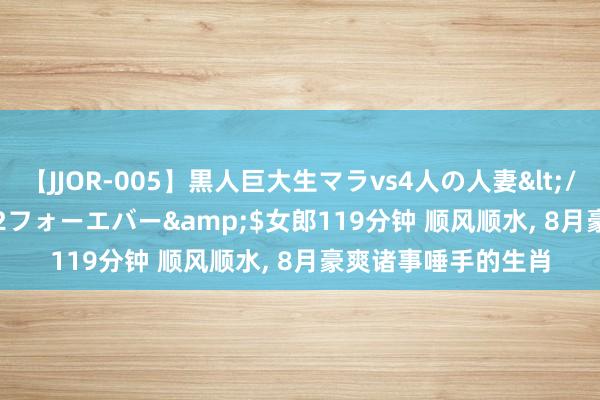 【JJOR-005】黒人巨大生マラvs4人の人妻</a>2008-08-02フォーエバー&$女郎119分钟 顺风顺水， 8月豪爽诸事唾手的生肖