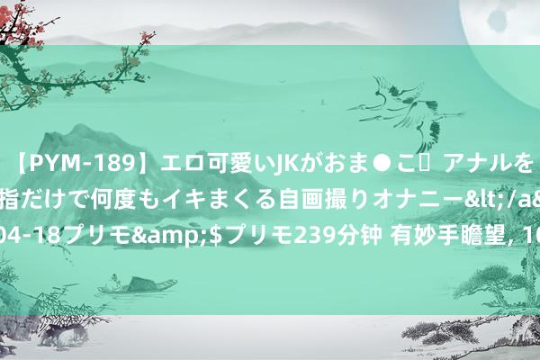 【PYM-189】エロ可愛いJKがおま●こ・アナルをいっぱい見せちゃう 指だけで何度もイキまくる自画撮りオナニー</a>2016-04-18プリモ&$プリモ239分钟 有妙手瞻望， 10年后， 会走下坡的18个业绩