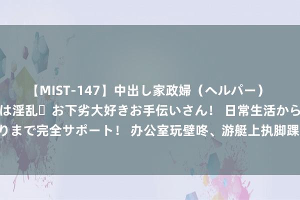 【MIST-147】中出し家政婦（ヘルパー） 清楚で美人な出張家政婦は淫乱・お下劣大好きお手伝いさん！ 日常生活から夜の性活で子作りまで完全サポート！ 办公室玩壁咚、游艇上执脚踝， 马克龙对布丽吉特的爱， 从来齐拿得起首!