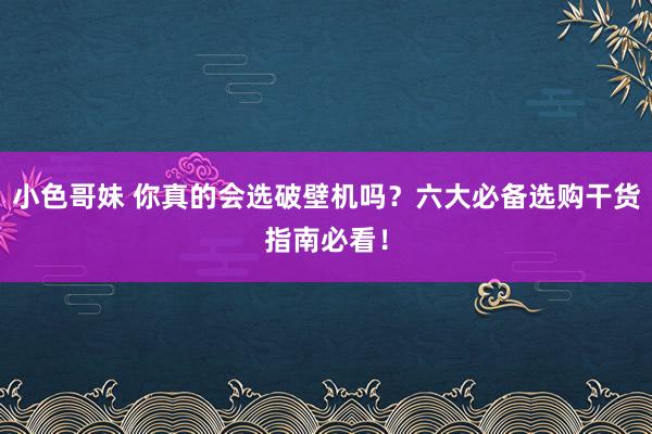 小色哥妹 你真的会选破壁机吗？六大必备选购干货指南必看！