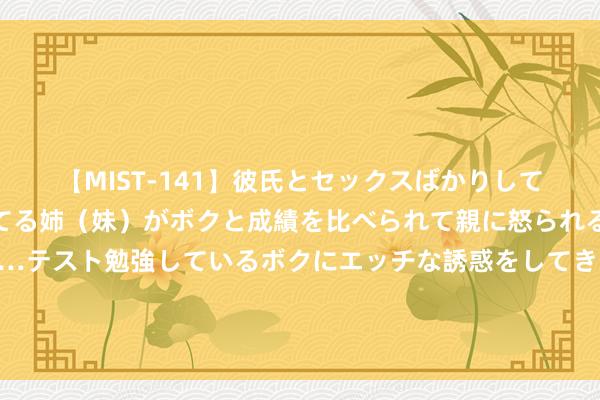 【MIST-141】彼氏とセックスばかりしていて、いつも赤点取ってる姉（妹）がボクと成績を比べられて親に怒られるのが嫌になった結果…テスト勉強しているボクにエッチな誘惑をしてきて成績を下げさせようとする。 快速反应，优秀功绩——河汉区确立移位搬运决议揣测打算让您释怀！