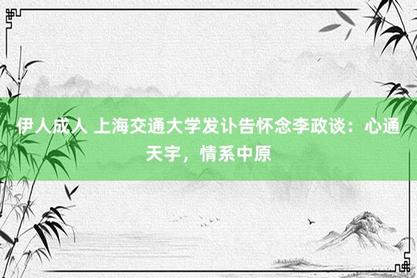 伊人成人 上海交通大学发讣告怀念李政谈：心通天宇，情系中原