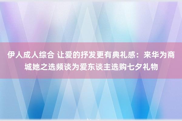 伊人成人综合 让爱的抒发更有典礼感：来华为商城她之选频谈为爱东谈主选购七夕礼物