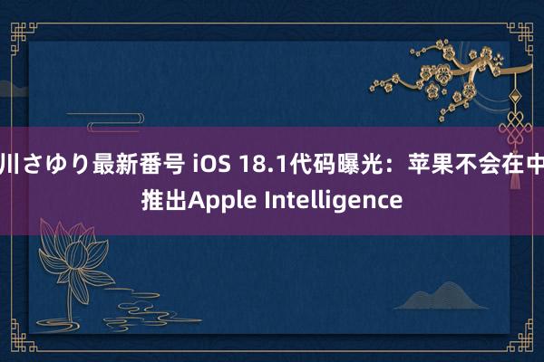 小川さゆり最新番号 iOS 18.1代码曝光：苹果不会在中国推出Apple Intelligence