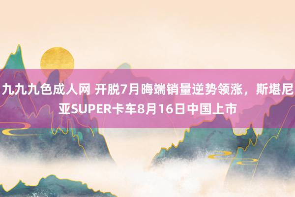 九九九色成人网 开脱7月晦端销量逆势领涨，斯堪尼亚SUPER卡车8月16日中国上市