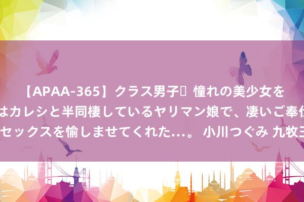 【APAA-365】クラス男子・憧れの美少女をラブホに連れ込むと、実はカレシと半同棲しているヤリマン娘で、凄いご奉仕セックスを愉しませてくれた…。 小川つぐみ 九牧王，能跑赢服装产业的舛错？