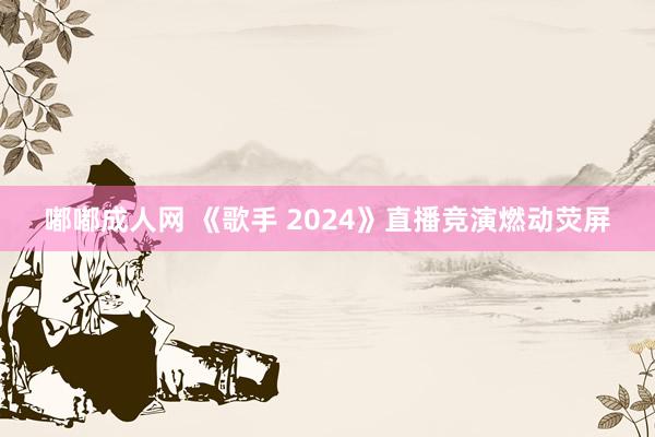 嘟嘟成人网 《歌手 2024》直播竞演燃动荧屏