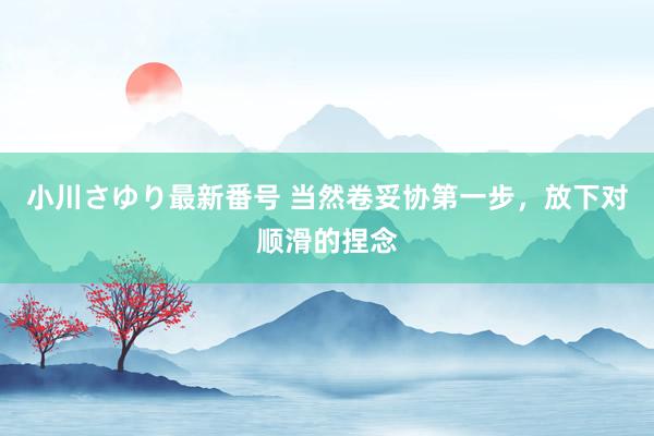 小川さゆり最新番号 当然卷妥协第一步，放下对顺滑的捏念