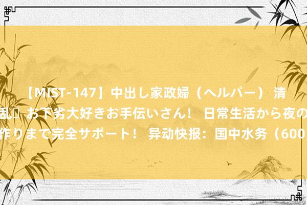 【MIST-147】中出し家政婦（ヘルパー） 清楚で美人な出張家政婦は淫乱・お下劣大好きお手伝いさん！ 日常生活から夜の性活で子作りまで完全サポート！ 异动快报：国中水务（600187）8月8日13点19分波及涨停板