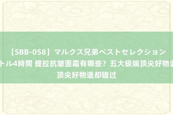 【SBB-058】マルクス兄弟ベストセレクション50タイトル4時間 提拉抗皱面霜有哪些？五大极端顶尖好物退却错过