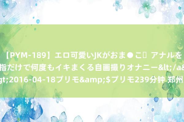 【PYM-189】エロ可愛いJKがおま●こ・アナルをいっぱい見せちゃう 指だけで何度もイキまくる自画撮りオナニー</a>2016-04-18プリモ&$プリモ239分钟 郑州室内策画培训学校