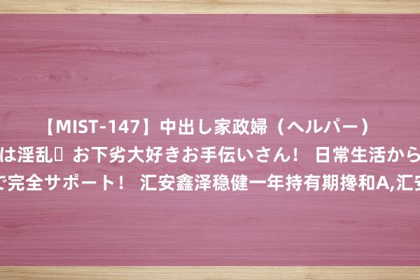 【MIST-147】中出し家政婦（ヘルパー） 清楚で美人な出張家政婦は淫乱・お下劣大好きお手伝いさん！ 日常生活から夜の性活で子作りまで完全サポート！ 汇安鑫泽稳健一年持有期搀和A，汇安鑫泽稳健一年持有期搀和C: 汇安鑫泽稳健一年持有期搀和型证券投资基金招募说明书更新