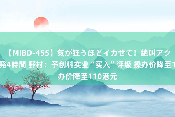 【MIBD-455】気が狂うほどイカせて！絶叫アクメ50連発4時間 野村：予创科实业“买入”评级 操办价降至110港元