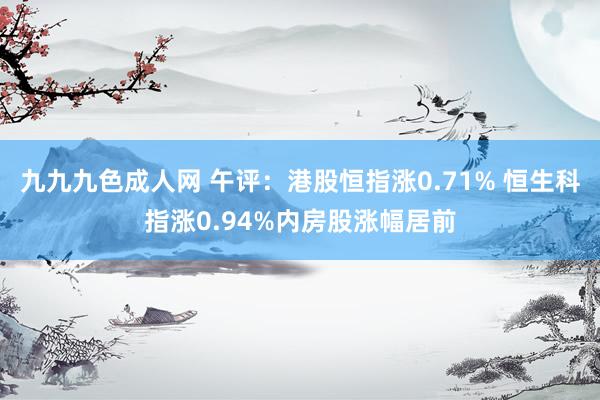 九九九色成人网 午评：港股恒指涨0.71% 恒生科指涨0.94%内房股涨幅居前