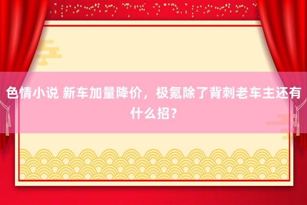 色情小说 新车加量降价，极氪除了背刺老车主还有什么招？