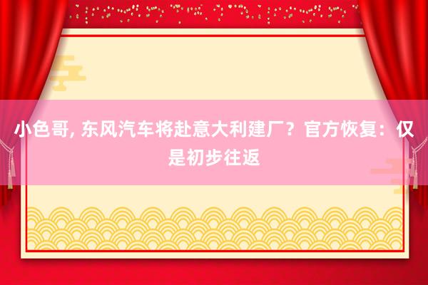 小色哥， 东风汽车将赴意大利建厂？官方恢复：仅是初步往返