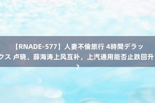 【RNADE-577】人妻不倫旅行 4時間デラックス 卢晓、薛海涛上风互补，上汽通用能否止跌回升？