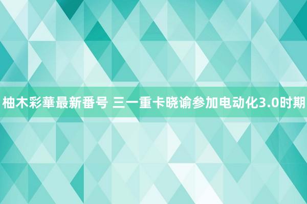 柚木彩華最新番号 三一重卡晓谕参加电动化3.0时期