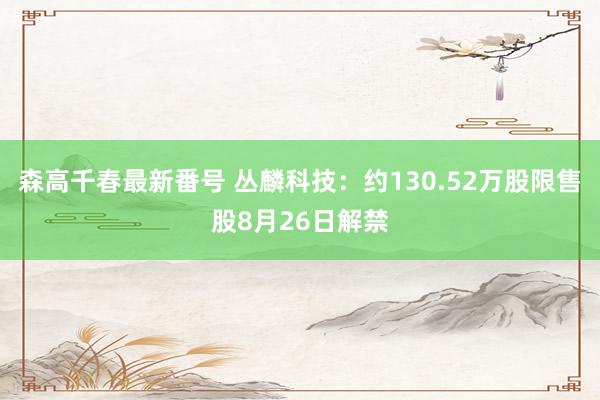 森高千春最新番号 丛麟科技：约130.52万股限售股8月26日解禁