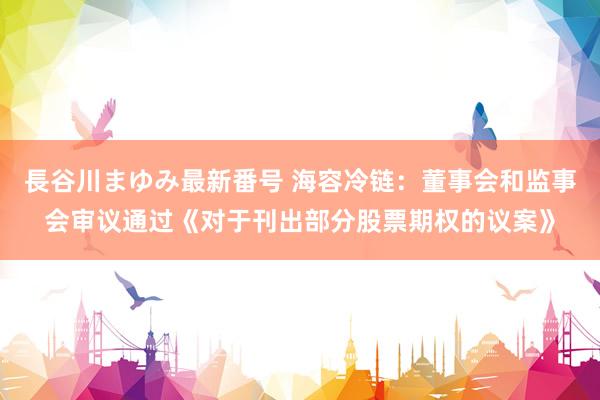 長谷川まゆみ最新番号 海容冷链：董事会和监事会审议通过《对于刊出部分股票期权的议案》