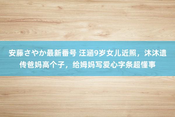 安藤さやか最新番号 汪涵9岁女儿近照，沐沐遗传爸妈高个子，给姆妈写爱心字条超懂事