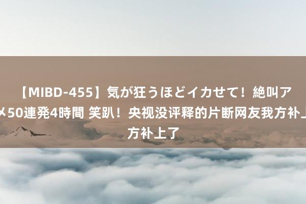 【MIBD-455】気が狂うほどイカせて！絶叫アクメ50連発4時間 笑趴！央视没评释的片断网友我方补上了