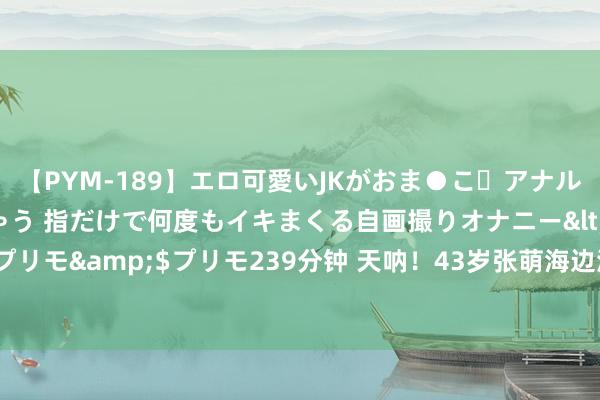 【PYM-189】エロ可愛いJKがおま●こ・アナルをいっぱい見せちゃう 指だけで何度もイキまくる自画撮りオナニー</a>2016-04-18プリモ&$プリモ239分钟 天呐！43岁张萌海边泳装照引爆热议，网友们纷繁严防不已！