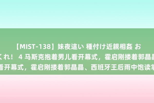 【MIST-138】妹夜這い 種付け近親相姦 お兄ちゃんの精子で孕んでくれ！ 4 马斯克抱着男儿看开幕式，霍启刚搂着郭晶晶、西班牙王后雨中饱读掌