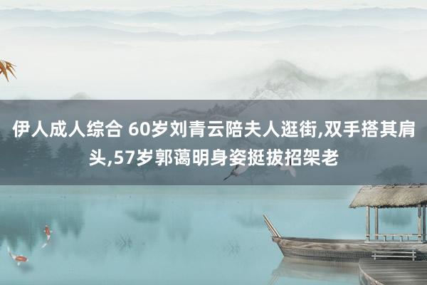 伊人成人综合 60岁刘青云陪夫人逛街，双手搭其肩头，57岁郭蔼明身姿挺拔招架老