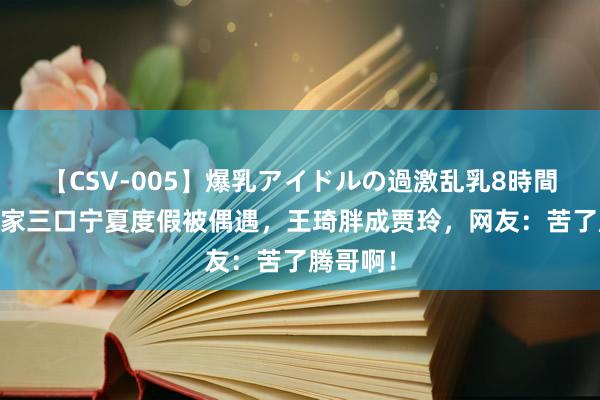 【CSV-005】爆乳アイドルの過激乱乳8時間 沈腾一家三口宁夏度假被偶遇，王琦胖成贾玲，网友：苦了腾哥啊！