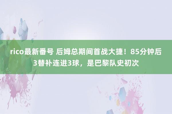 rico最新番号 后姆总期间首战大捷！85分钟后3替补连进3球，是巴黎队史初次