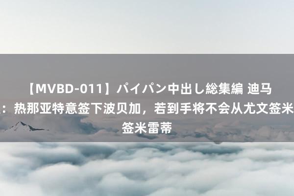 【MVBD-011】パイパン中出し総集編 迪马济奥：热那亚特意签下波贝加，若到手将不会从尤文签米雷蒂