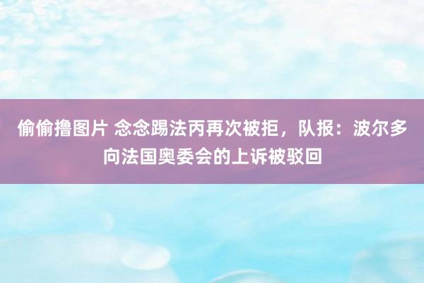 偷偷撸图片 念念踢法丙再次被拒，队报：波尔多向法国奥委会的上诉被驳回