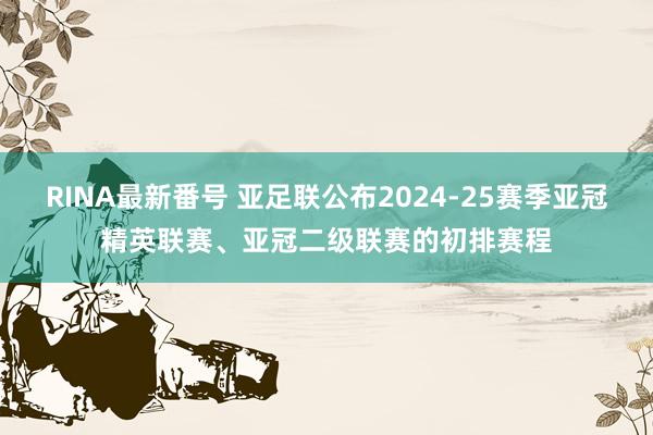 RINA最新番号 亚足联公布2024-25赛季亚冠精英联赛、亚冠二级联赛的初排赛程