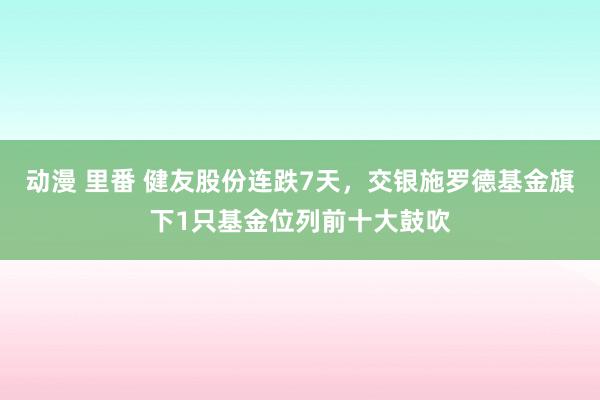 动漫 里番 健友股份连跌7天，交银施罗德基金旗下1只基金位列前十大鼓吹