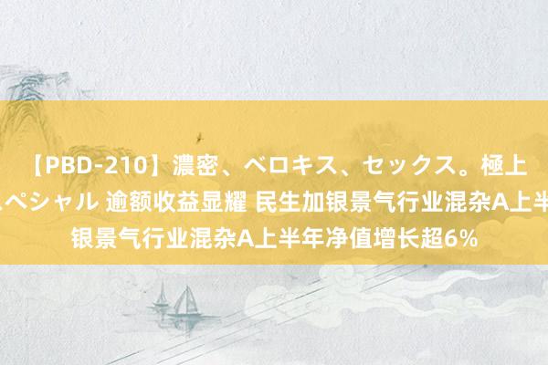 【PBD-210】濃密、ベロキス、セックス。極上接吻性交 8時間スペシャル 逾额收益显耀 民生加银景气行业混杂A上半年净值增长超6%