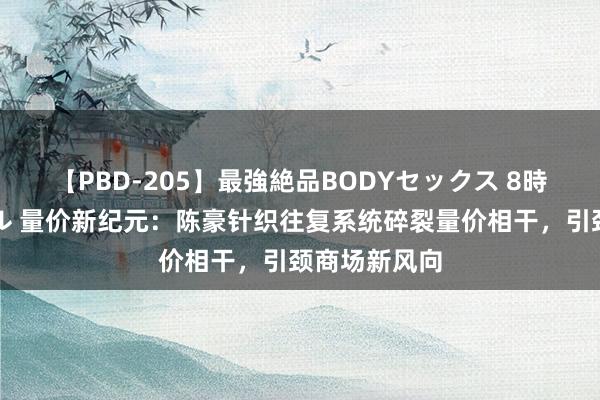 【PBD-205】最強絶品BODYセックス 8時間スペシャル 量价新纪元：陈豪针织往复系统碎裂量价相干，引颈商场新风向