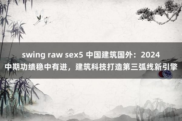 swing raw sex5 中国建筑国外：2024中期功绩稳中有进，建筑科技打造第三弧线新引擎